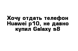 Хочу отдать телефон Huawei p10, не давно купил Galaxy s8